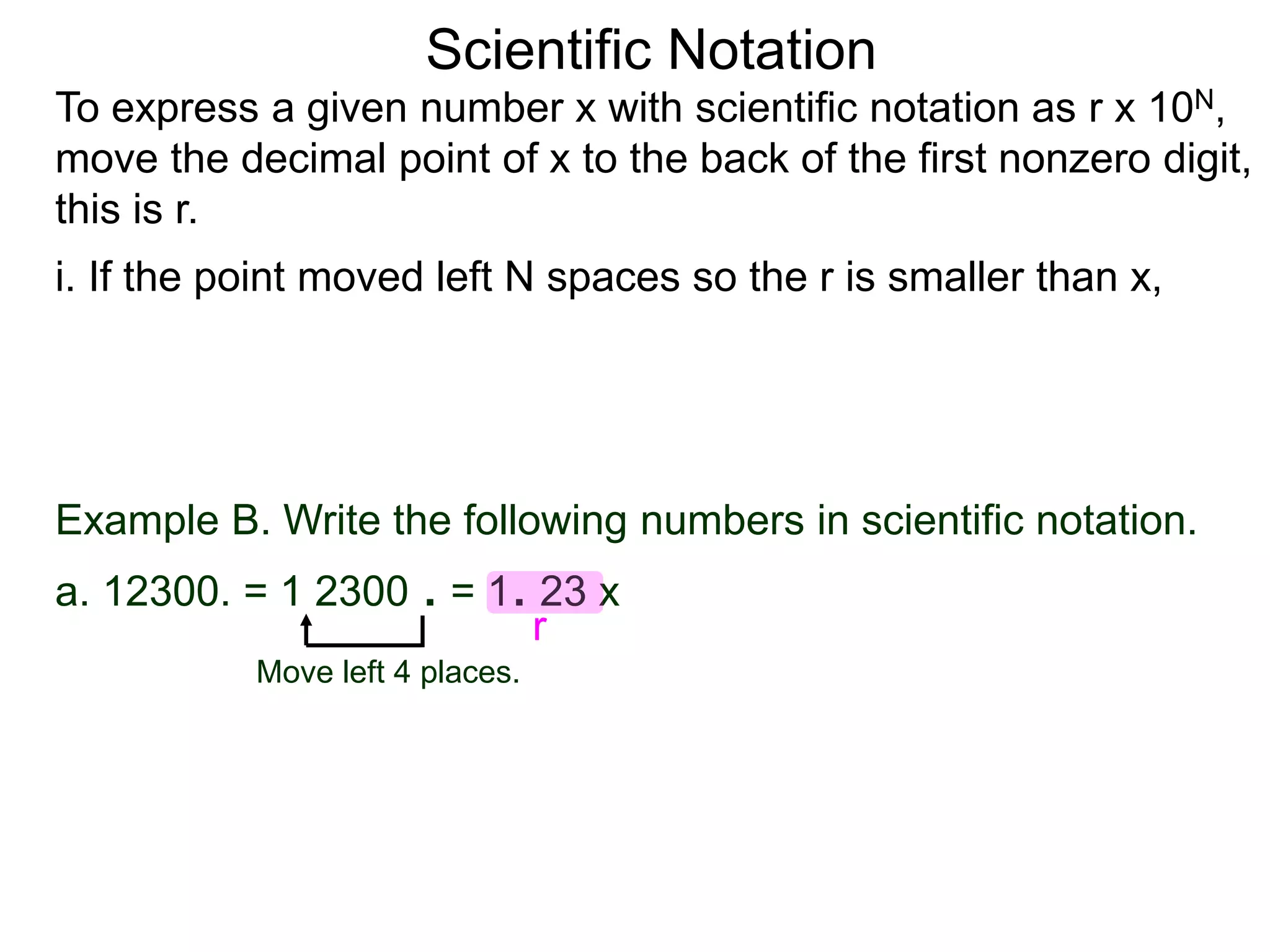 Scientific Notation
To express a given number x with scientific notation as r x 10N,
move the decimal point of x to the back of the first nonzero digit,
this is r.
i. If the point moved left N spaces so the r is smaller than x,
Move left 4 places.
Example B. Write the following numbers in scientific notation.
a. 12300. = 1 2300 . = 1. 23 x
r
 