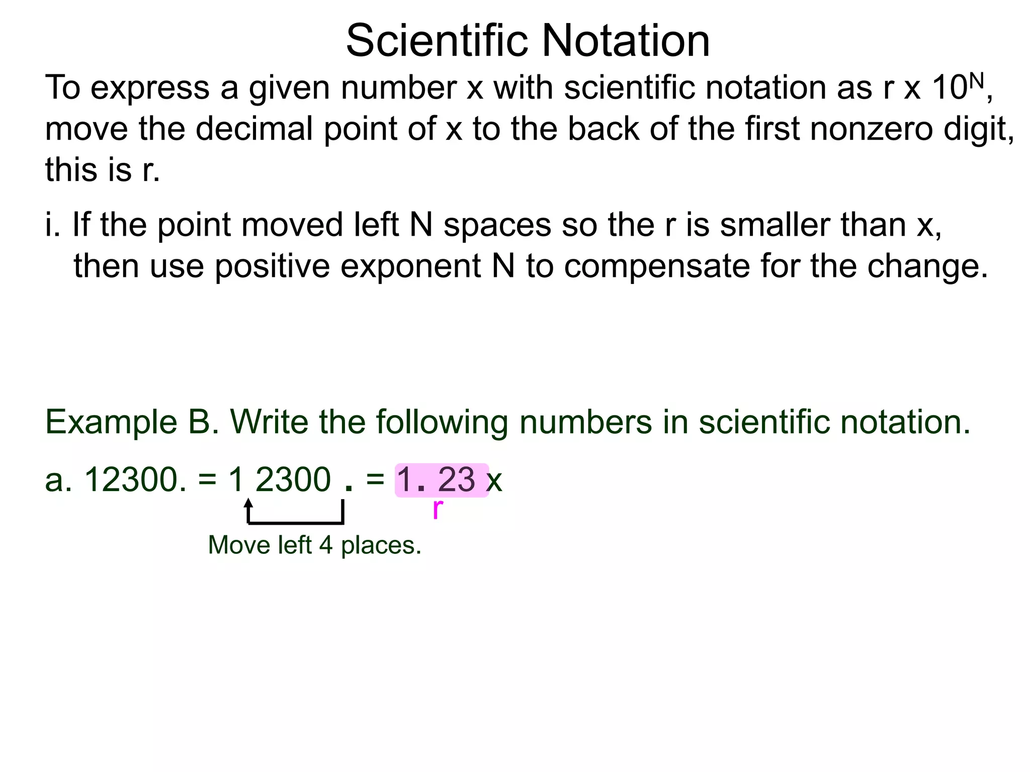Scientific Notation
To express a given number x with scientific notation as r x 10N,
move the decimal point of x to the back of the first nonzero digit,
this is r.
i. If the point moved left N spaces so the r is smaller than x,
then use positive exponent N to compensate for the change.
Move left 4 places.
Example B. Write the following numbers in scientific notation.
a. 12300. = 1 2300 . = 1. 23 x
r
 