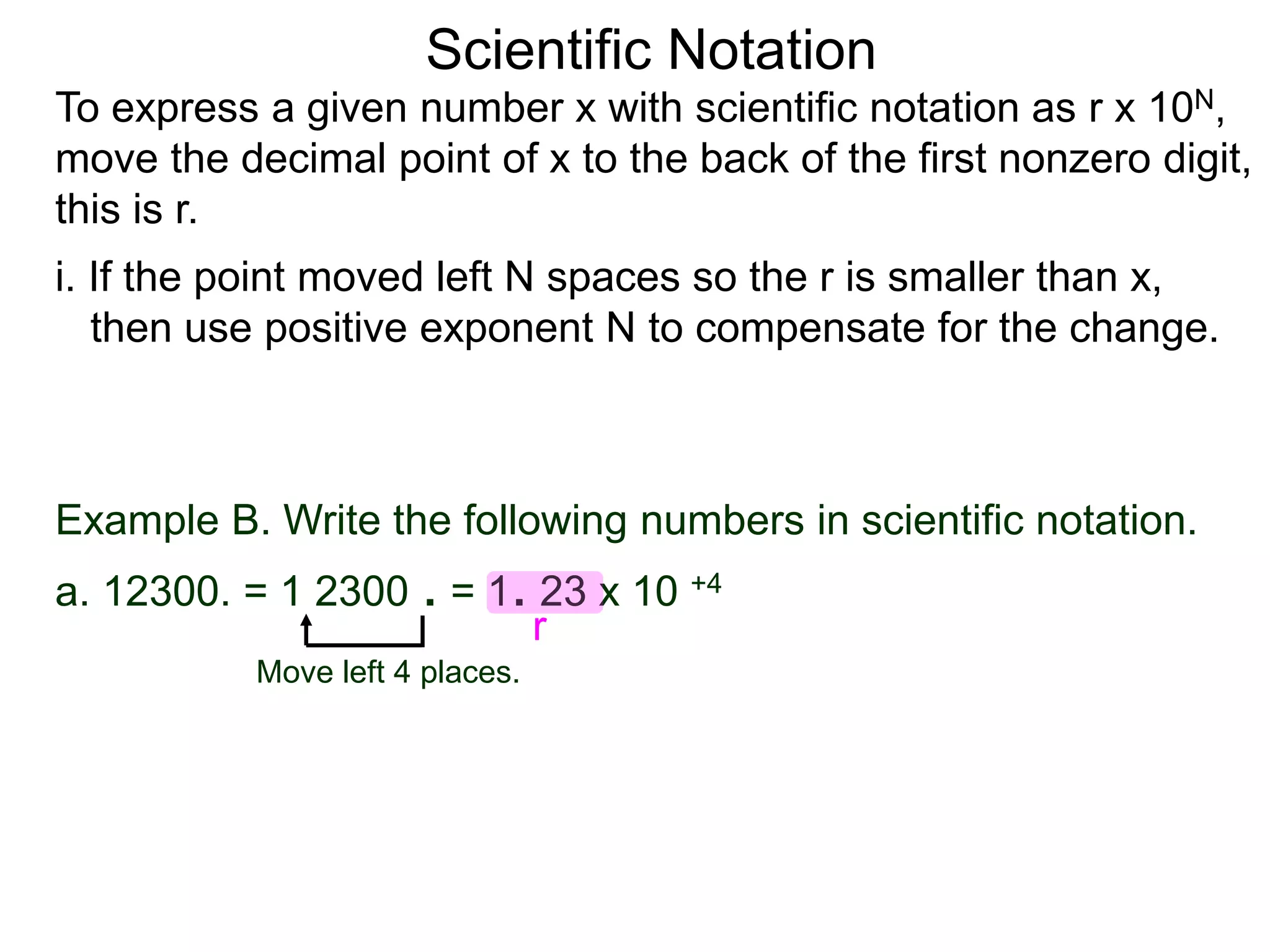 Scientific Notation
To express a given number x with scientific notation as r x 10N,
move the decimal point of x to the back of the first nonzero digit,
this is r.
i. If the point moved left N spaces so the r is smaller than x,
then use positive exponent N to compensate for the change.
Move left 4 places.
Example B. Write the following numbers in scientific notation.
a. 12300. = 1 2300 . = 1. 23 x 10 +4
r
 