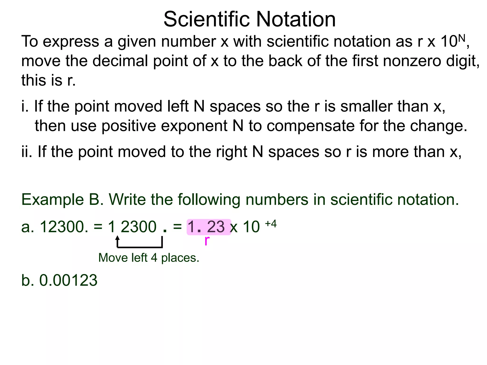 Scientific Notation
To express a given number x with scientific notation as r x 10N,
move the decimal point of x to the back of the first nonzero digit,
this is r.
i. If the point moved left N spaces so the r is smaller than x,
then use positive exponent N to compensate for the change.
ii. If the point moved to the right N spaces so r is more than x,
Move left 4 places.
Example B. Write the following numbers in scientific notation.
a. 12300. = 1 2300 . = 1. 23 x 10 +4
b. 0.00123.
r
 