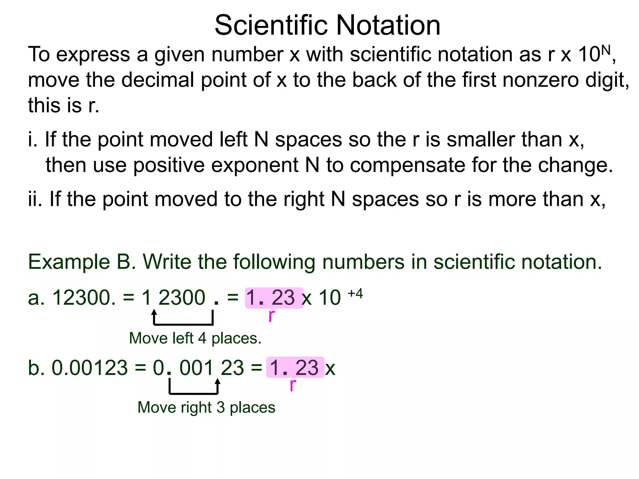 Scientific Notation
To express a given number x with scientific notation as r x 10N,
move the decimal point of x to the back of the first nonzero digit,
this is r.
i. If the point moved left N spaces so the r is smaller than x,
then use positive exponent N to compensate for the change.
ii. If the point moved to the right N spaces so r is more than x,
Move left 4 places.
Move right 3 places
Example B. Write the following numbers in scientific notation.
a. 12300. = 1 2300 . = 1. 23 x 10 +4
b. 0.00123 = 0. 001 23 = 1. 23 x
r
r
 