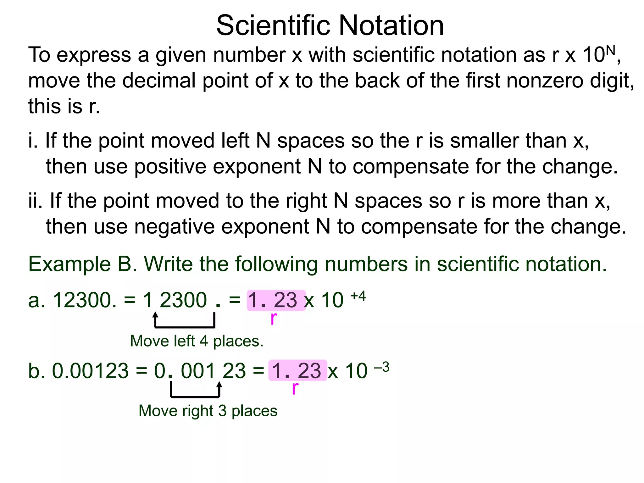 Scientific Notation
To express a given number x with scientific notation as r x 10N,
move the decimal point of x to the back of the first nonzero digit,
this is r.
i. If the point moved left N spaces so the r is smaller than x,
then use positive exponent N to compensate for the change.
ii. If the point moved to the right N spaces so r is more than x,
then use negative exponent N to compensate for the change.
Move left 4 places.
Move right 3 places
Example B. Write the following numbers in scientific notation.
a. 12300. = 1 2300 . = 1. 23 x 10 +4
b. 0.00123 = 0. 001 23 = 1. 23 x 10 –3
r
r
 