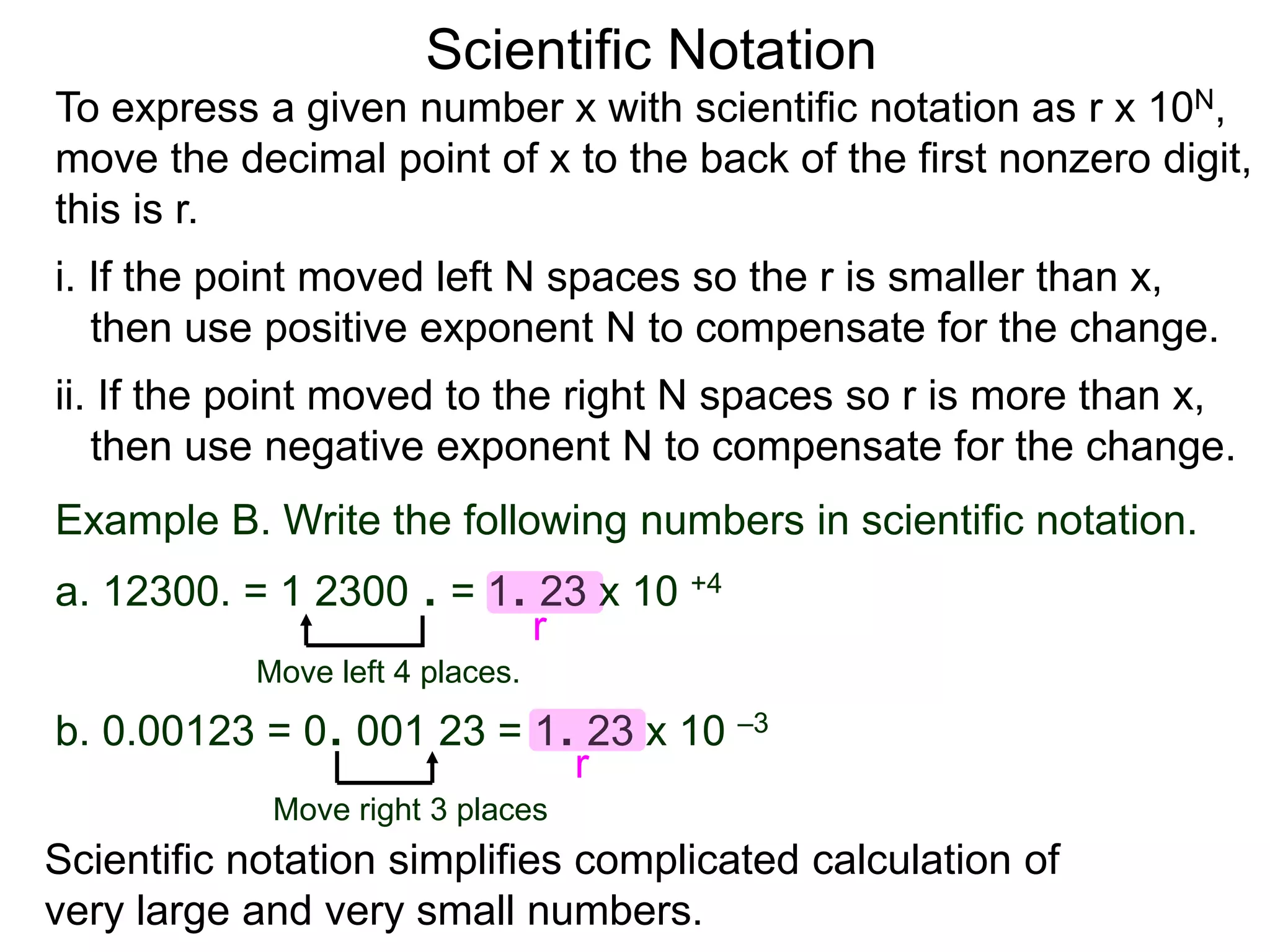 Scientific Notation
To express a given number x with scientific notation as r x 10N,
move the decimal point of x to the back of the first nonzero digit,
this is r.
i. If the point moved left N spaces so the r is smaller than x,
then use positive exponent N to compensate for the change.
ii. If the point moved to the right N spaces so r is more than x,
then use negative exponent N to compensate for the change.
Move left 4 places.
Move right 3 places
Example B. Write the following numbers in scientific notation.
a. 12300. = 1 2300 . = 1. 23 x 10 +4
b. 0.00123 = 0. 001 23 = 1. 23 x 10 –3
Scientific notation simplifies complicated calculation of
very large and very small numbers.
r
r
 