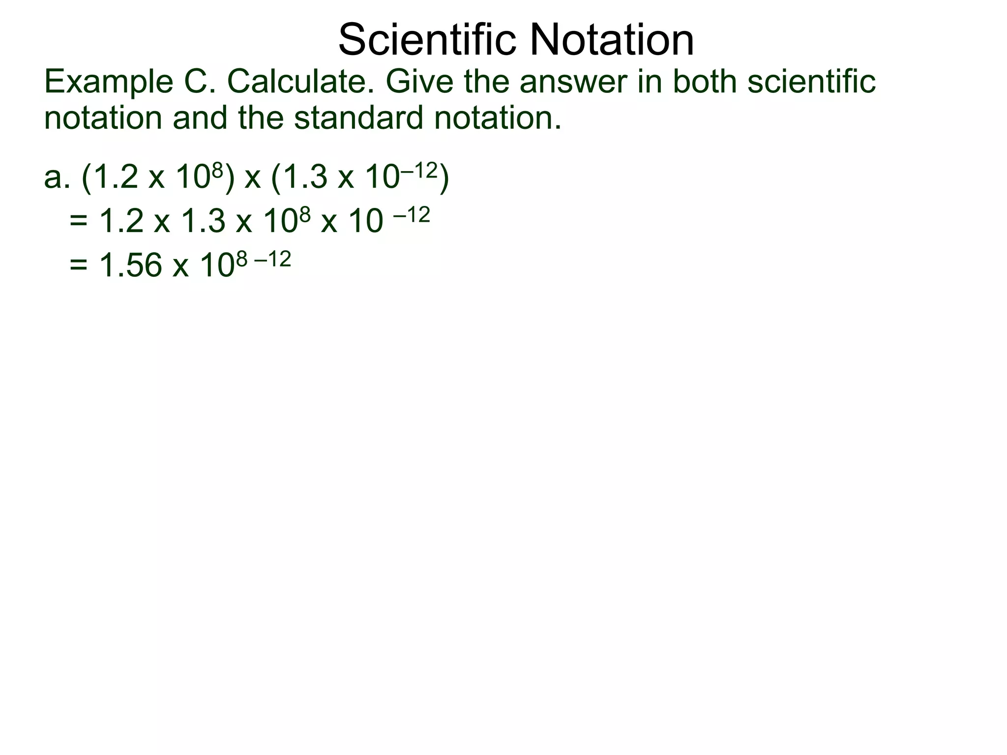 Example C. Calculate. Give the answer in both scientific
notation and the standard notation.
a. (1.2 x 108) x (1.3 x 10–12)
= 1.2 x 1.3 x 108 x 10 –12
= 1.56 x 108 –12
Scientific Notation
 