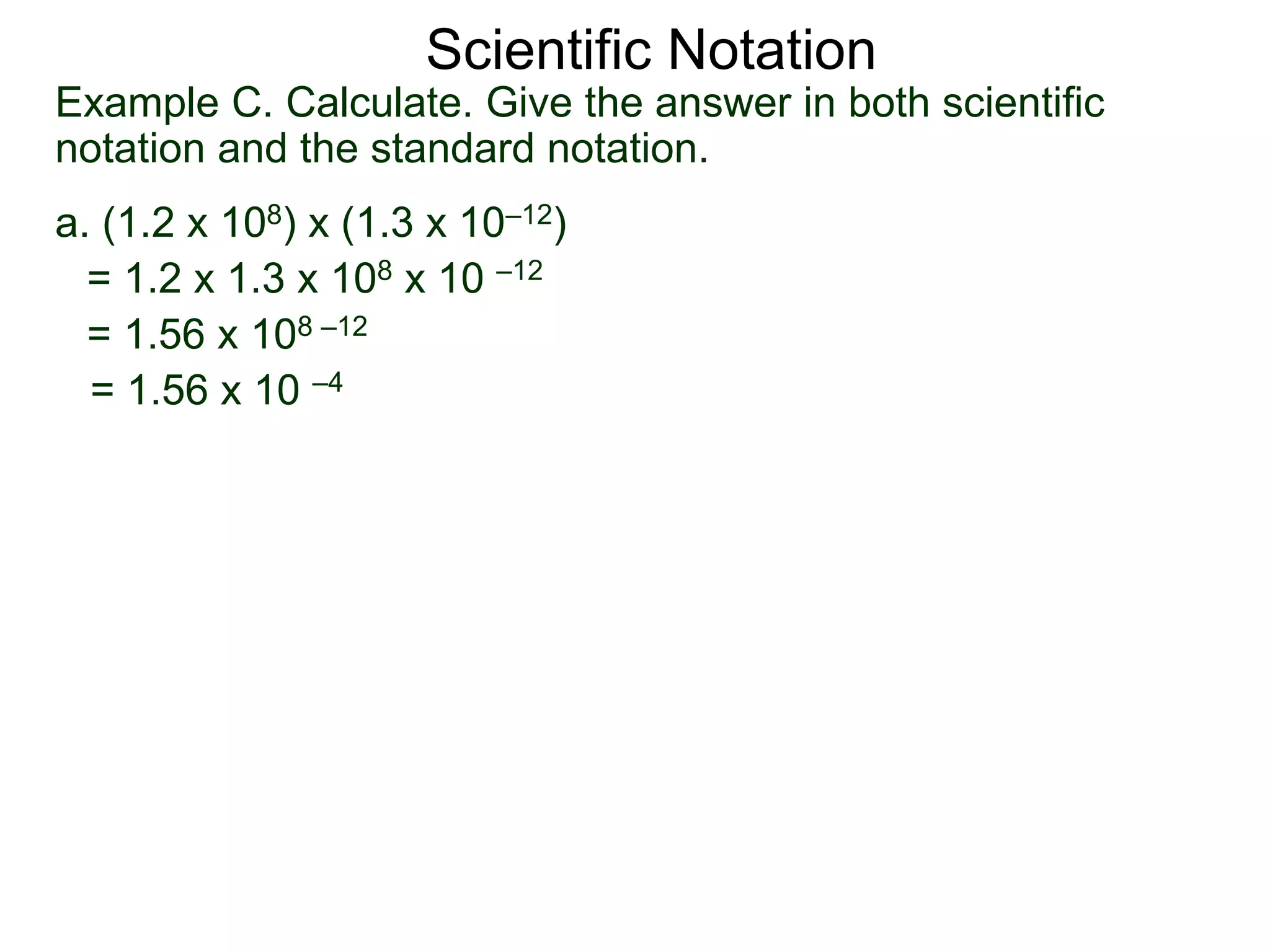 Example C. Calculate. Give the answer in both scientific
notation and the standard notation.
a. (1.2 x 108) x (1.3 x 10–12)
= 1.2 x 1.3 x 108 x 10 –12
= 1.56 x 108 –12
= 1.56 x 10 –4
Scientific Notation
 