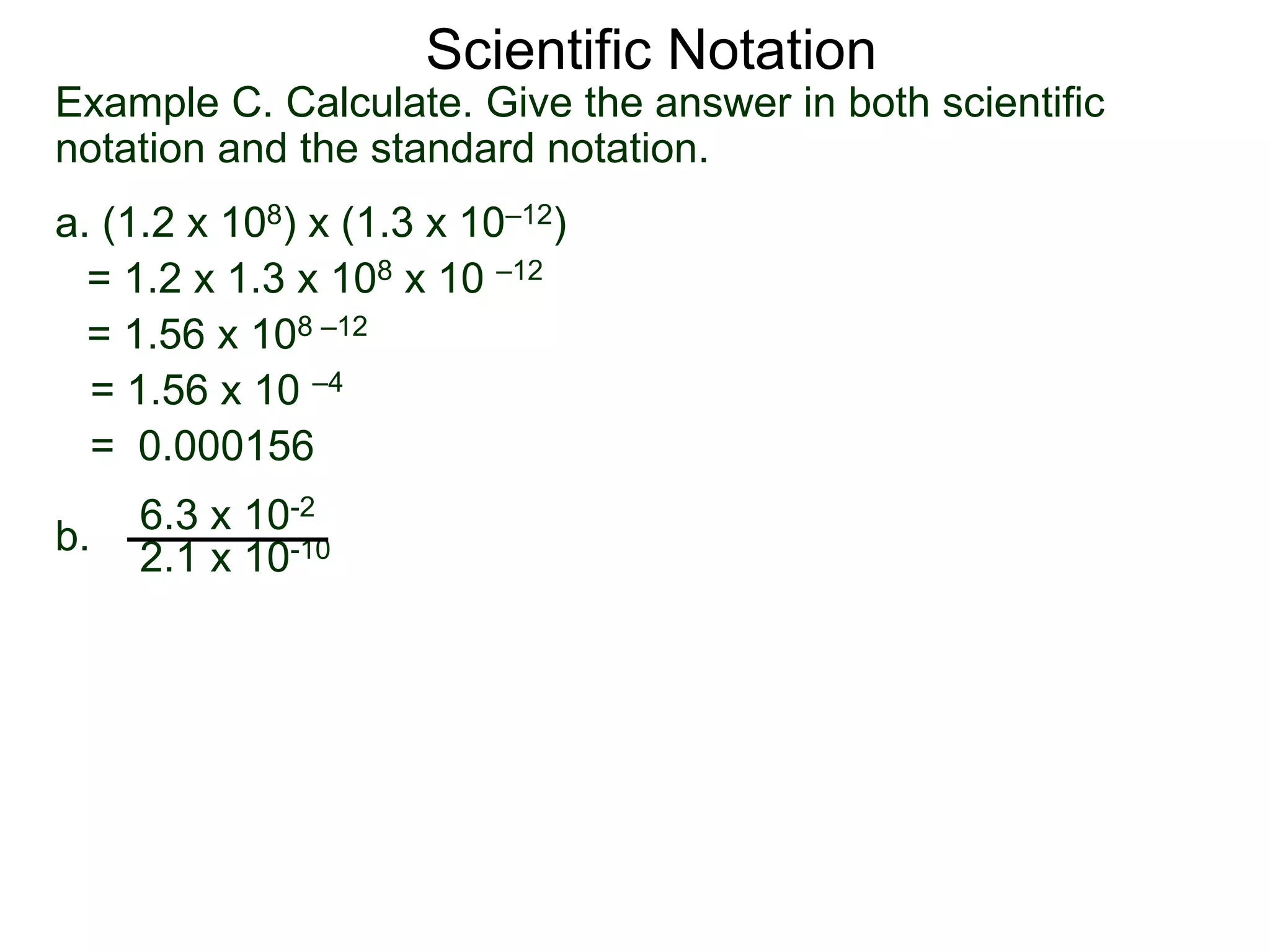 Example C. Calculate. Give the answer in both scientific
notation and the standard notation.
a. (1.2 x 108) x (1.3 x 10–12)
= 1.2 x 1.3 x 108 x 10 –12
= 1.56 x 108 –12
= 1.56 x 10 –4
= 0.000156
b.
6.3 x 10-2
2.1 x 10-10
Scientific Notation
 