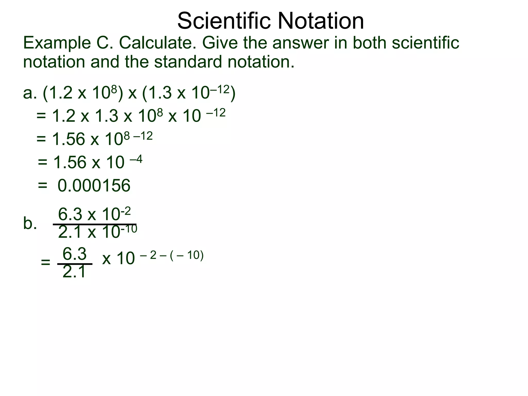 Example C. Calculate. Give the answer in both scientific
notation and the standard notation.
a. (1.2 x 108) x (1.3 x 10–12)
= 1.2 x 1.3 x 108 x 10 –12
= 1.56 x 108 –12
= 1.56 x 10 –4
= 0.000156
b.
6.3 x 10-2
2.1 x 10-10
=
6.3
2.1
x 10 – 2 – ( – 10)
Scientific Notation
 
