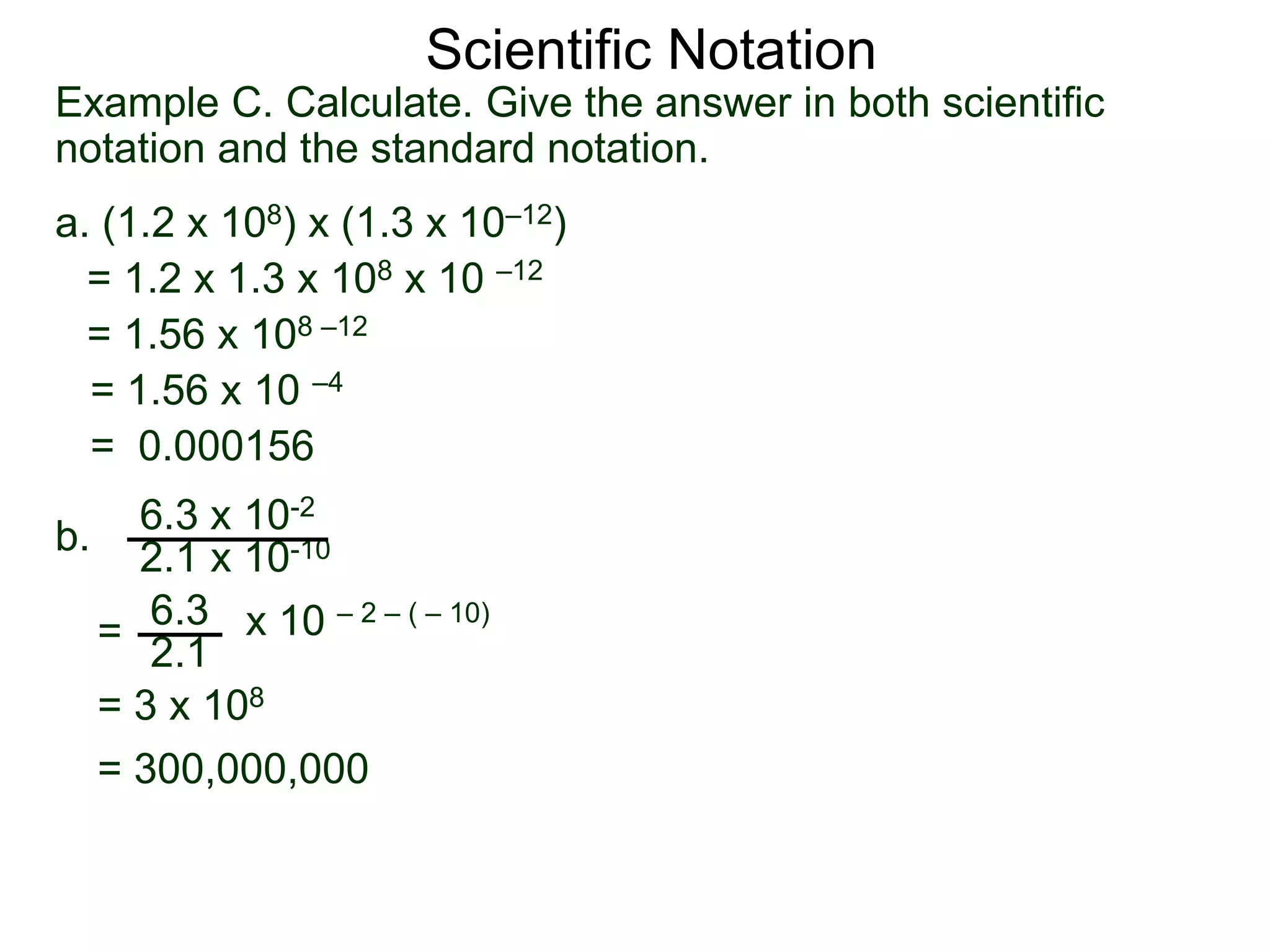 Example C. Calculate. Give the answer in both scientific
notation and the standard notation.
a. (1.2 x 108) x (1.3 x 10–12)
= 1.2 x 1.3 x 108 x 10 –12
= 1.56 x 108 –12
= 1.56 x 10 –4
= 0.000156
b.
6.3 x 10-2
2.1 x 10-10
=
6.3
2.1
x 10 – 2 – ( – 10)
= 3 x 108
= 300,000,000
Scientific Notation
 