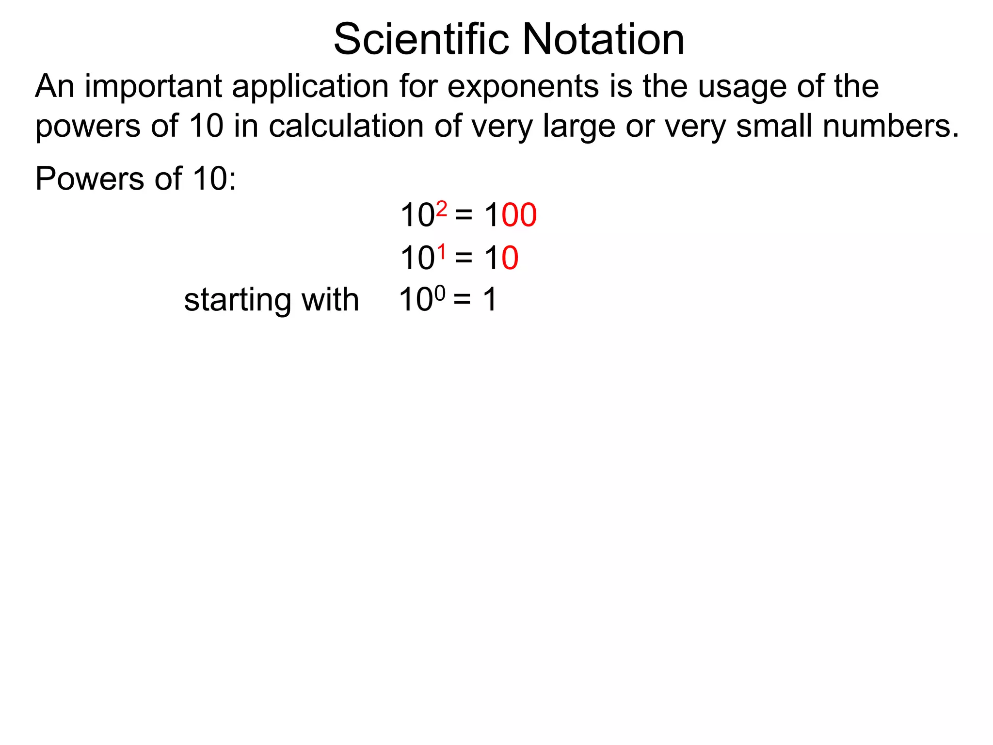 100 = 1
101 = 10
102 = 100
Scientific Notation
An important application for exponents is the usage of the
powers of 10 in calculation of very large or very small numbers.
Powers of 10:
starting with
 