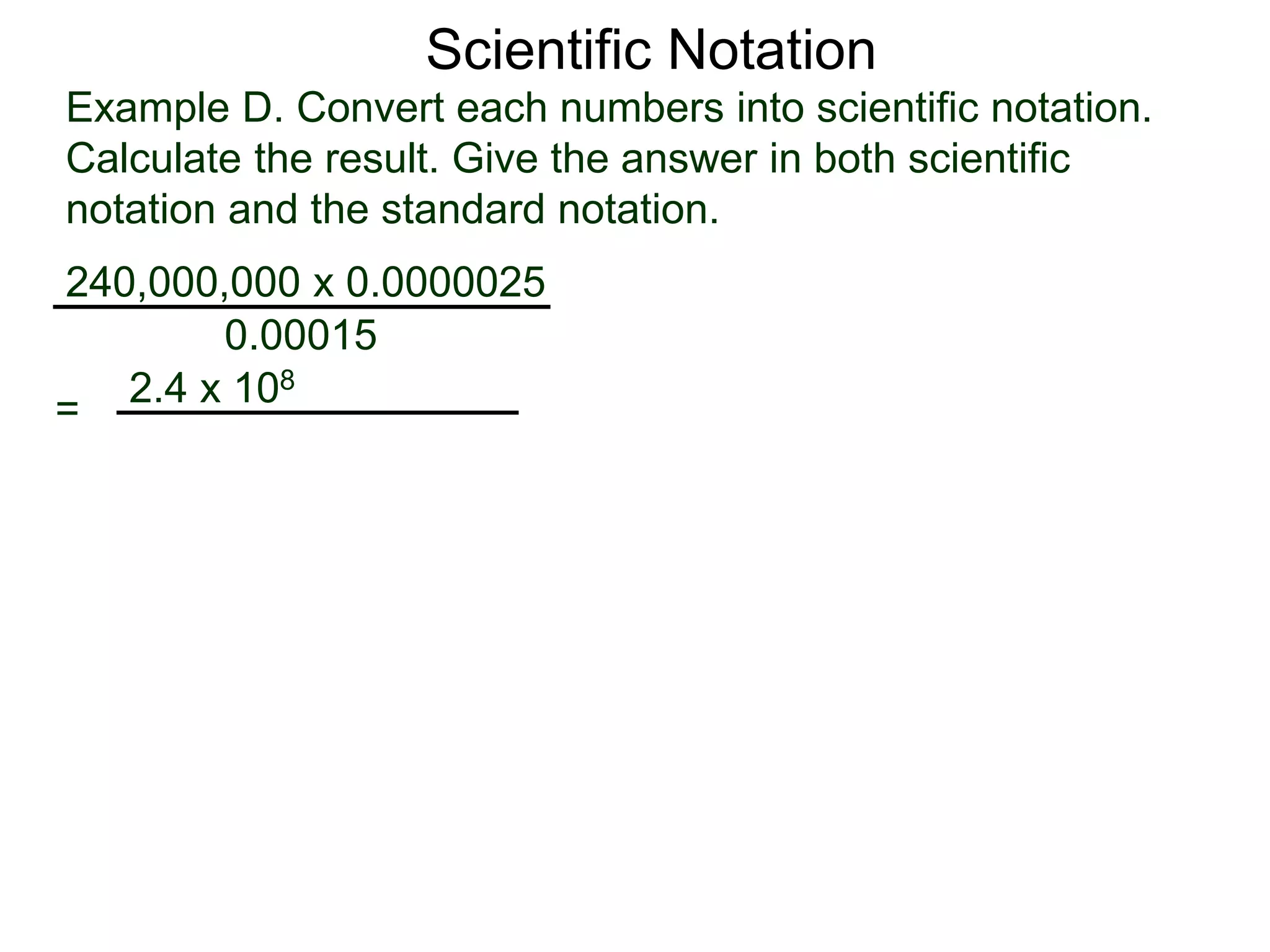 Example D. Convert each numbers into scientific notation.
Calculate the result. Give the answer in both scientific
notation and the standard notation.
240,000,000 x 0.0000025
=
0.00015
2.4 x 108
Scientific Notation
 