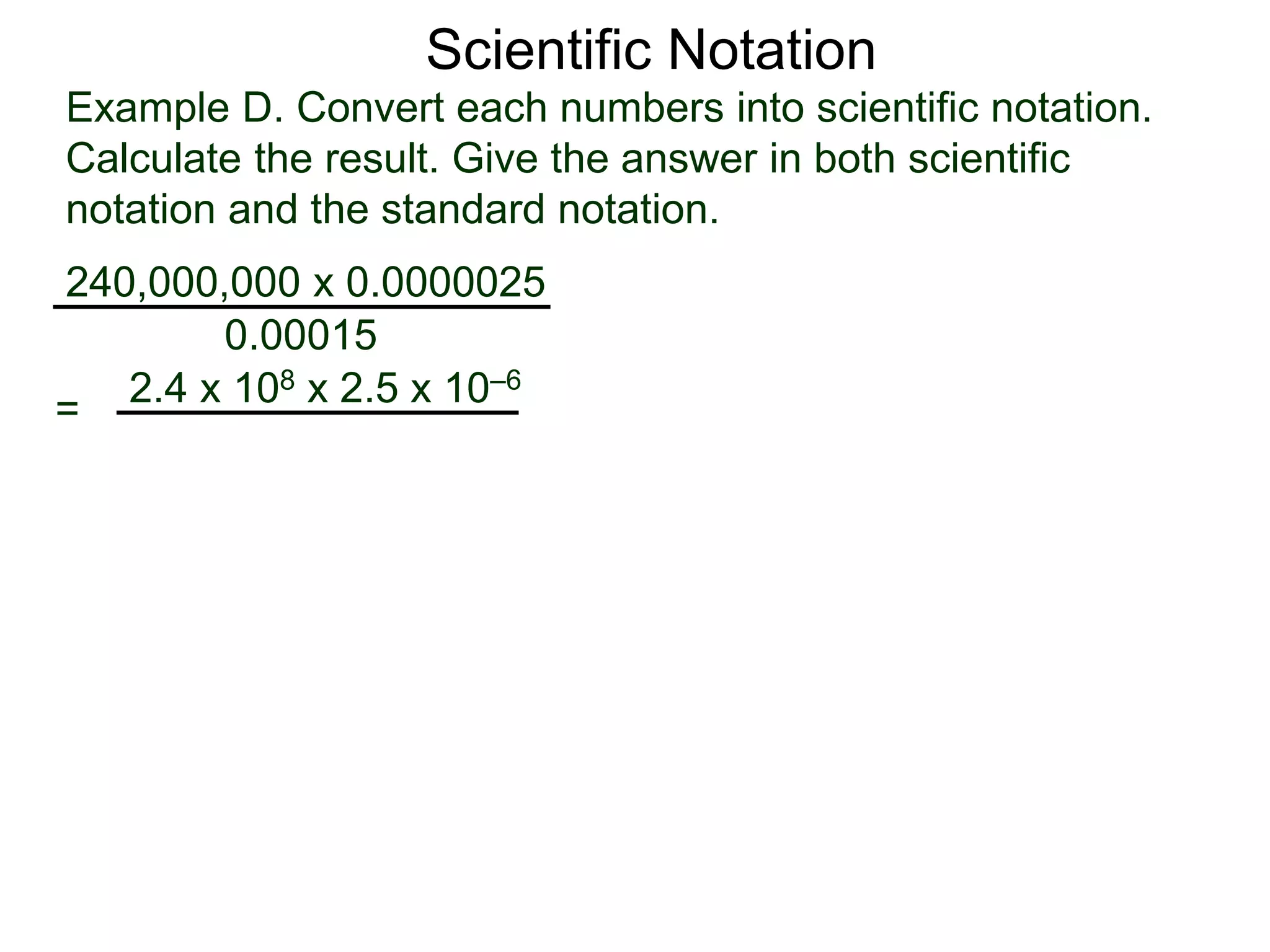 Example D. Convert each numbers into scientific notation.
Calculate the result. Give the answer in both scientific
notation and the standard notation.
240,000,000 x 0.0000025
=
0.00015
2.4 x 108 x 2.5 x 10–6
Scientific Notation
 