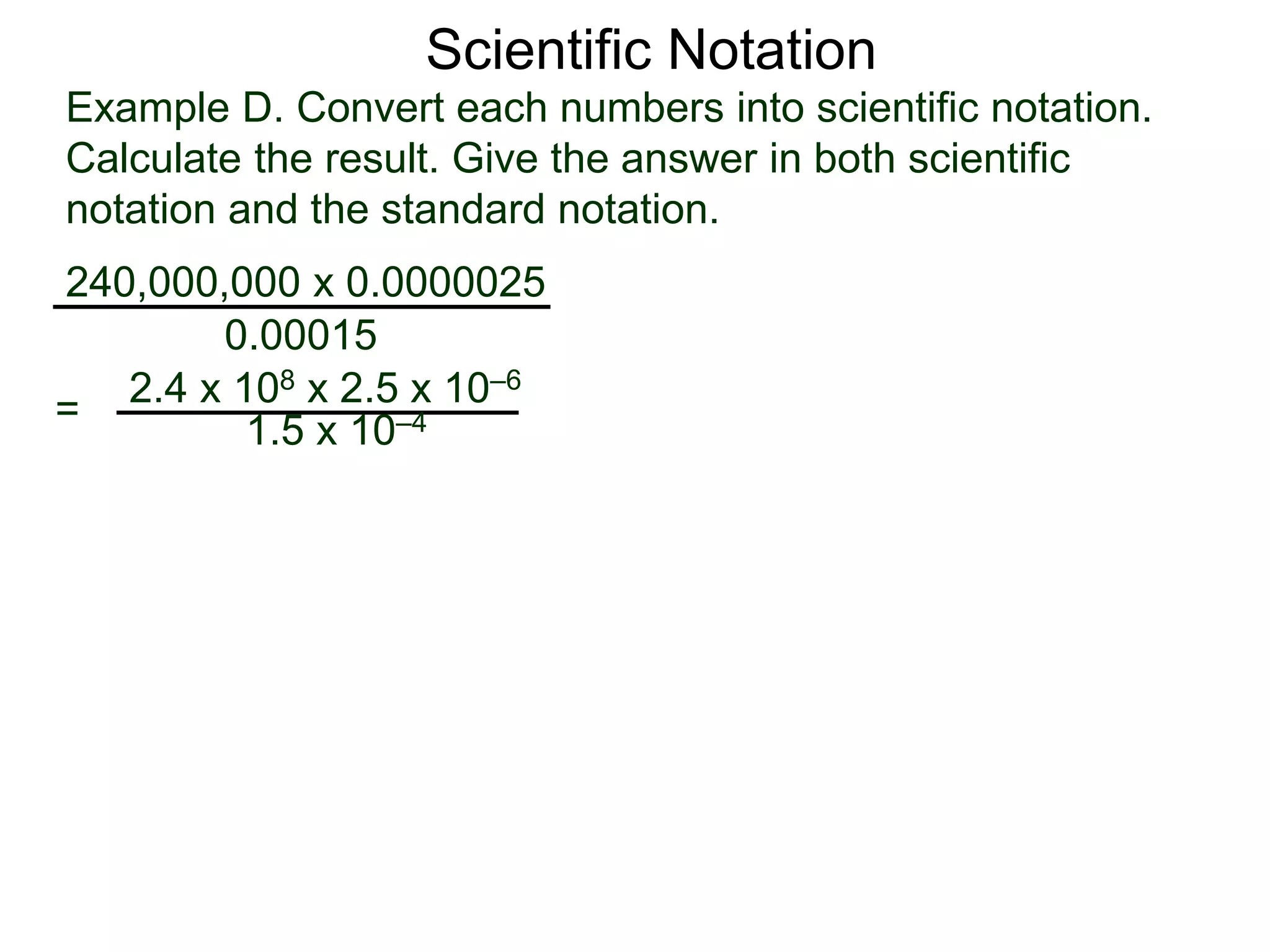 Example D. Convert each numbers into scientific notation.
Calculate the result. Give the answer in both scientific
notation and the standard notation.
240,000,000 x 0.0000025
=
0.00015
2.4 x 108 x 2.5 x 10–6
1.5 x 10–4
Scientific Notation
 