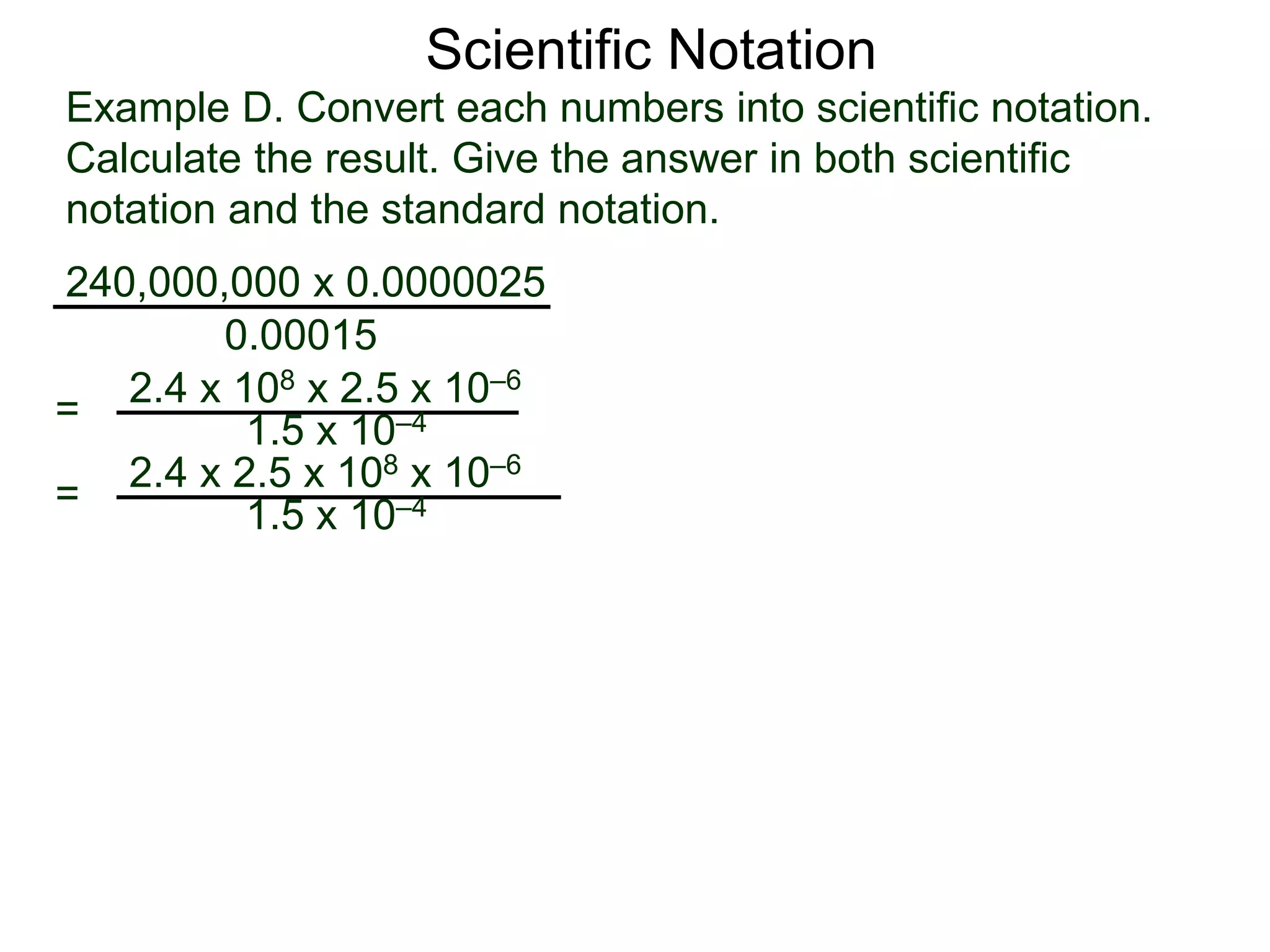 Example D. Convert each numbers into scientific notation.
Calculate the result. Give the answer in both scientific
notation and the standard notation.
240,000,000 x 0.0000025
=
0.00015
2.4 x 108 x 2.5 x 10–6
1.5 x 10–4
= 2.4 x 2.5 x 108 x 10–6
1.5 x 10–4
Scientific Notation
 