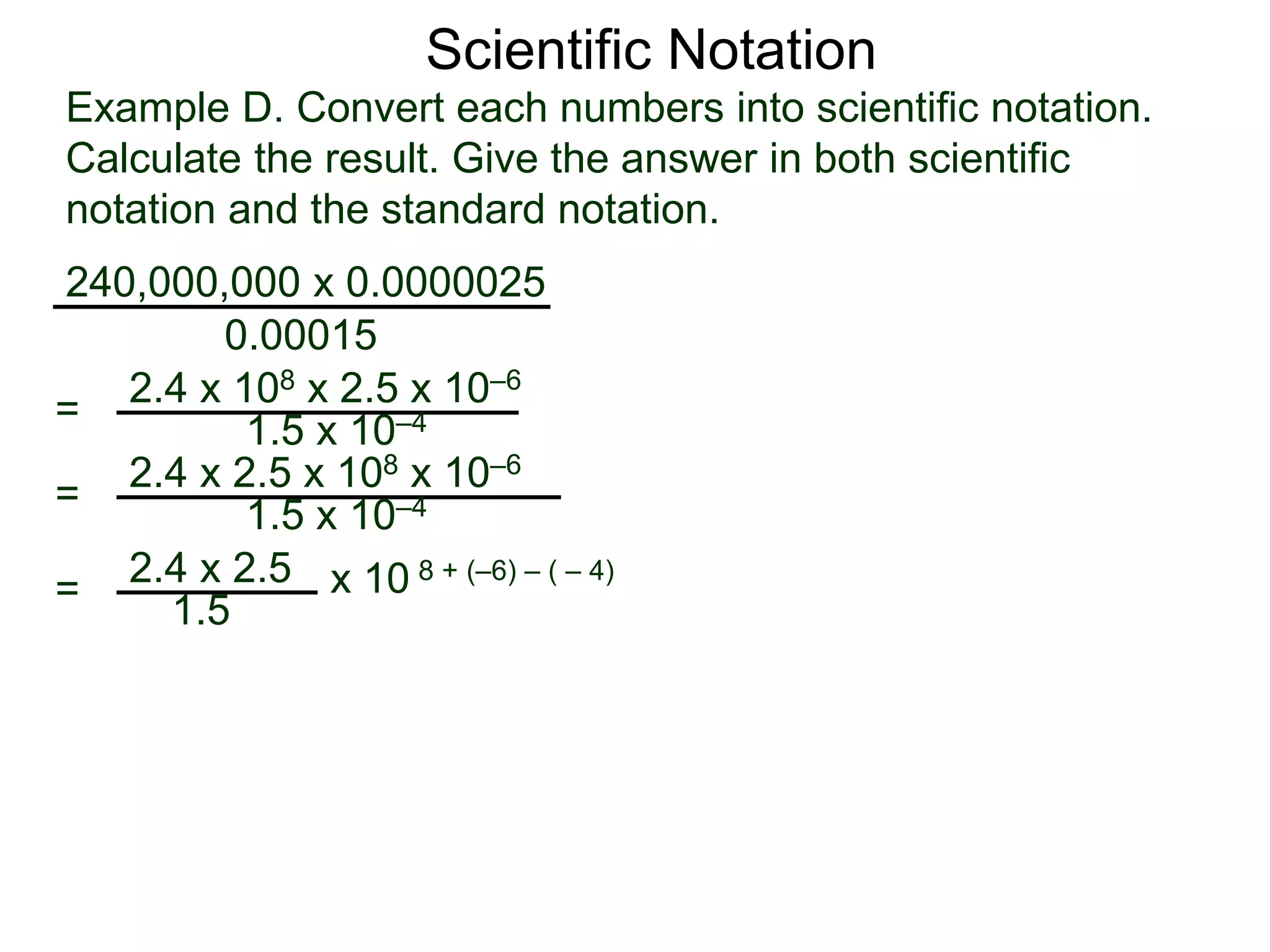 Example D. Convert each numbers into scientific notation.
Calculate the result. Give the answer in both scientific
notation and the standard notation.
240,000,000 x 0.0000025
=
0.00015
2.4 x 108 x 2.5 x 10–6
1.5 x 10–4
=
2.4 x 2.5
1.5
x 10 8 + (–6) – ( – 4)
= 2.4 x 2.5 x 108 x 10–6
1.5 x 10–4
Scientific Notation
 