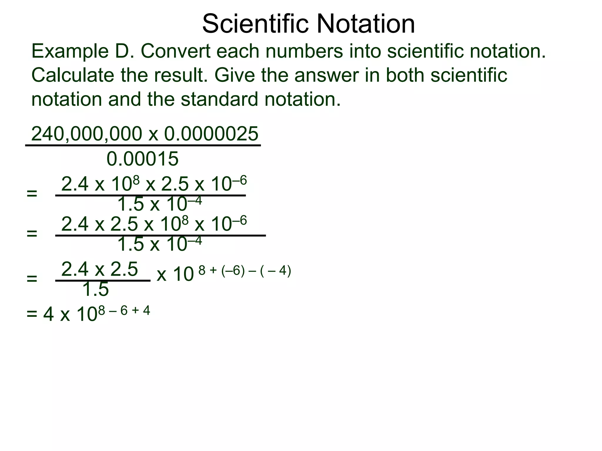 Example D. Convert each numbers into scientific notation.
Calculate the result. Give the answer in both scientific
notation and the standard notation.
240,000,000 x 0.0000025
=
0.00015
2.4 x 108 x 2.5 x 10–6
1.5 x 10–4
=
2.4 x 2.5
1.5
x 10 8 + (–6) – ( – 4)
= 2.4 x 2.5 x 108 x 10–6
1.5 x 10–4
= 4 x 108 – 6 + 4
Scientific Notation
 