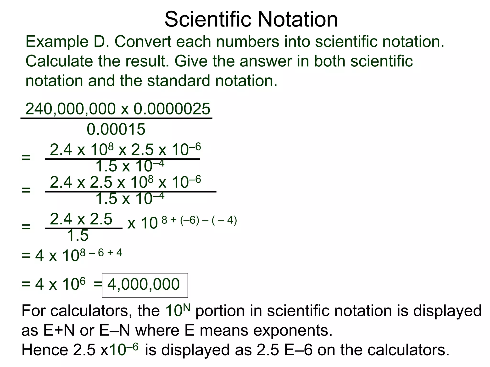Example D. Convert each numbers into scientific notation.
Calculate the result. Give the answer in both scientific
notation and the standard notation.
240,000,000 x 0.0000025
=
0.00015
2.4 x 108 x 2.5 x 10–6
1.5 x 10–4
=
2.4 x 2.5
1.5
x 10 8 + (–6) – ( – 4)
= 2.4 x 2.5 x 108 x 10–6
1.5 x 10–4
= 4 x 108 – 6 + 4
= 4 x 106 = 4,000,000
Scientific Notation
For calculators, the 10N portion in scientific notation is displayed
as E+N or E–N where E means exponents.
Hence 2.5 x10–6 is displayed as 2.5 E–6 on the calculators.
 