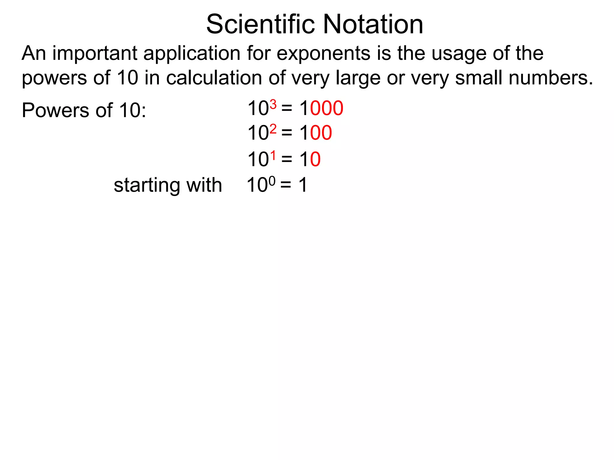 100 = 1
101 = 10
102 = 100
103 = 1000
Scientific Notation
An important application for exponents is the usage of the
powers of 10 in calculation of very large or very small numbers.
Powers of 10:
starting with
 