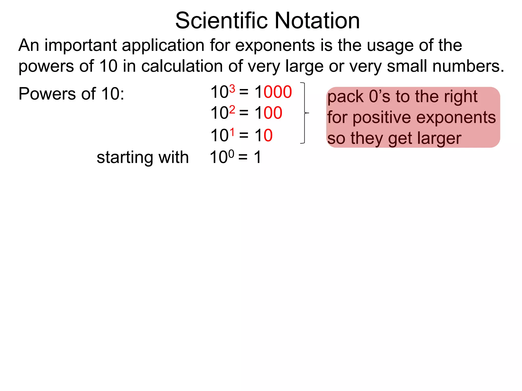 100 = 1
101 = 10
102 = 100
103 = 1000
Scientific Notation
An important application for exponents is the usage of the
powers of 10 in calculation of very large or very small numbers.
Powers of 10:
starting with
pack 0’s to the right
for positive exponents
so they get larger
 