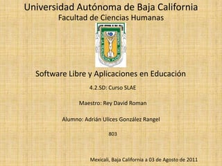 Universidad Autónoma de Baja CaliforniaFacultad de Ciencias HumanasSoftware Libre y Aplicaciones en Educación4.2.SD: Curso SLAEMaestro: Rey David RomanAlumno: Adrián Ulices González Rangel803Mexicali, Baja California a 03 de Agosto de 2011