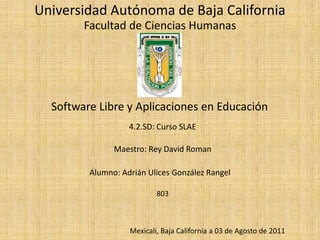 Universidad Autónoma de Baja California Facultad de Ciencias Humanas Software Libre y Aplicaciones en Educación 4.2.SD: Curso SLAE Maestro: Rey David Roman Alumno: Adrián Ulices González Rangel 803 Mexicali, Baja California a 03 de Agosto de 2011 