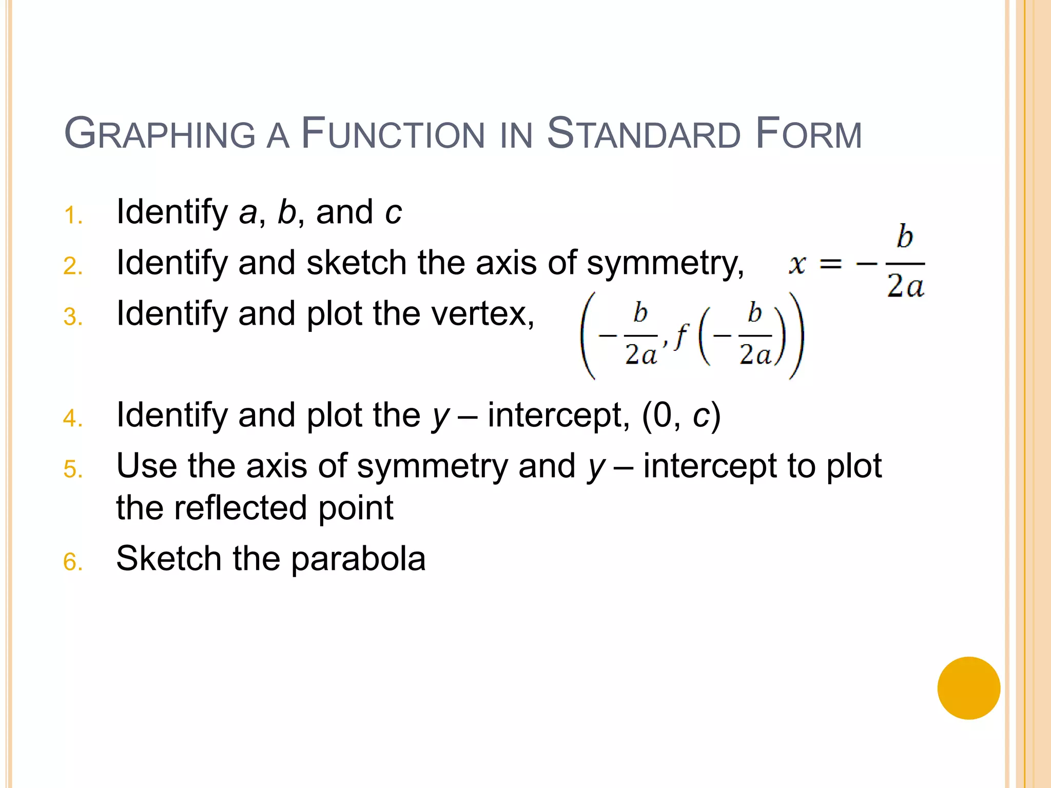 GRAPHING A FUNCTION IN STANDARD FORM
1. Identify a, b, and c
2. Identify and sketch the axis of symmetry,
3. Identify and plot the vertex,
4. Identify and plot the y – intercept, (0, c)
5. Use the axis of symmetry and y – intercept to plot
the reflected point
6. Sketch the parabola
