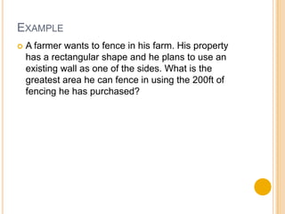 EXAMPLE
   A farmer wants to fence in his farm. His property
    has a rectangular shape and he plans to use an
    existing wall as one of the sides. What is the
    greatest area he can fence in using the 200ft of
    fencing he has purchased?
 