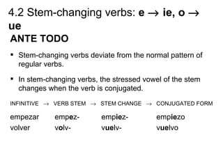 4.2 Stem-changing verbs: e → ie, o →
ue
ANTE TODO
 Stem-changing verbs deviate from the normal pattern of
  regular verbs.
 In stem-changing verbs, the stressed vowel of the stem
  changes when the verb is conjugated.
INFINITIVE → VERB STEM → STEM CHANGE → CONJUGATED FORM

empezar      empez-       empiez-          empiezo
volver       volv-        vuelv-           vuelvo
 