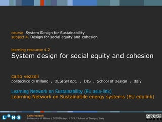 course System Design for Sustainability
subject 4. Design for social equity and cohesion


learning resource 4.2
System design for social equity and cohesion


carlo vezzoli
politecnico di milano . DESIGN dpt. . DIS . School of Design . Italy

Learning Network on Sustainability (EU asia-link)
Learning Network on Sustainabile energy systems (EU edulink)



        Carlo Vezzoli
        Politecnico di Milano / DESIGN dept. / DIS / School of Design / Italy
 