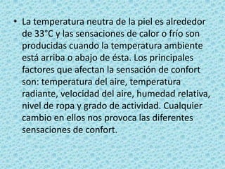 La temperatura neutra de la piel es alrededor de 33°C y las sensaciones de calor o frío son producidas cuando la temperatura ambiente está arriba o abajo de ésta. Los principales factores que afectan la sensación de confort son: temperatura del aire, temperatura radiante, velocidad del aire, humedad relativa, nivel de ropa y grado de actividad. Cualquier cambio en ellos nos provoca las diferentes sensaciones de confort. 