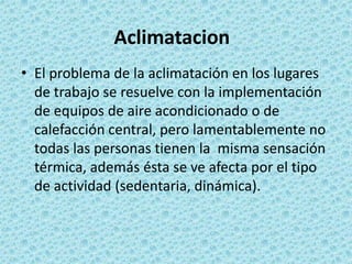 El problema de la aclimatación en los lugares de trabajo se resuelve con la implementación de equipos de aire acondicionado o de calefacción central, pero lamentablemente no todas las personas tienen la  misma sensación térmica, además ésta se ve afecta por el tipo de actividad (sedentaria, dinámica).Aclimatacion