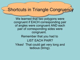 Shortcuts in Triangle Congruency We learned that two polygons were congruent if EACH corresponding pair of angles were congruent AND each pair of corresponding sides were congruent.  Remember that you had to  LIST EACH PAIR? Yikes!  That could get very long and tedious (tiring). 