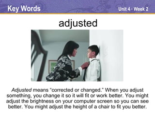 Key Words                                          Unit 4 Week 2
                                                         ●




                        adjusted




  Adjusted means “corrected or changed.” When you adjust
something, you change it so it will fit or work better. You might
adjust the brightness on your computer screen so you can see
 better. You might adjust the height of a chair to fit you better.
 