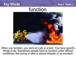 Key Words                                         Unit 4 Week 2
                                                          ●




                         function




When you function, you work at a job or a task. You have specific
 things to do. Sometimes people have to function under difficult
 conditions, like during or after a natural disaster or an accident.
 