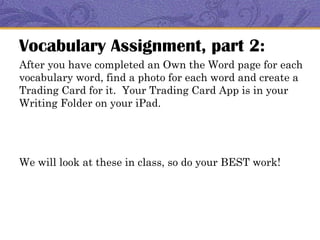 Vocabulary Assignment, part 2:
After you have completed an Own the Word page for each
vocabulary word, find a photo for each word and create a
Trading Card for it. Your Trading Card App is in your
Writing Folder on your iPad.




We will look at these in class, so do your BEST work!
 