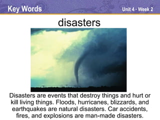Key Words                                  Unit 4 Week 2
                                                ●




                  disasters




Disasters are events that destroy things and hurt or
kill living things. Floods, hurricanes, blizzards, and
 earthquakes are natural disasters. Car accidents,
   fires, and explosions are man-made disasters.
 