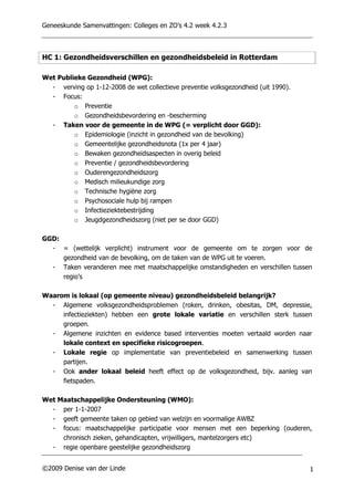 Geneeskunde Samenvattingen: Colleges en ZO’s 4.2 week 4.2.3



HC 1: Gezondheidsverschillen en gezondheidsbeleid in Rotterdam

Wet Publieke Gezondheid (WPG):
  - verving op 1-12-2008 de wet collectieve preventie volksgezondheid (uit 1990).
  - Focus:
         o Preventie
         o Gezondheidsbevordering en -bescherming
  - Taken voor de gemeente in de WPG (= verplicht door GGD):
         o Epidemiologie (inzicht in gezondheid van de bevolking)
         o Gemeentelijke gezondheidsnota (1x per 4 jaar)
         o Bewaken gezondheidsaspecten in overig beleid
         o Preventie / gezondheidsbevordering
         o Ouderengezondheidszorg
         o Medisch milieukundige zorg
         o Technische hygiëne zorg
         o Psychosociale hulp bij rampen
         o Infectieziektebestrijding
         o Jeugdgezondheidszorg (niet per se door GGD)

GGD:
  - = (wettelijk verplicht) instrument voor de gemeente om te zorgen voor de
     gezondheid van de bevolking, om de taken van de WPG uit te voeren.
  - Taken veranderen mee met maatschappelijke omstandigheden en verschillen tussen
     regio’s

Waarom is lokaal (op gemeente niveau) gezondheidsbeleid belangrijk?
  - Algemene volksgezondheidsproblemen (roken, drinken, obesitas, DM, depressie,
     infectieziekten) hebben een grote lokale variatie en verschillen sterk tussen
     groepen.
  - Algemene inzichten en evidence based interventies moeten vertaald worden naar
     lokale context en specifieke risicogroepen.
  - Lokale regie op implementatie van preventiebeleid en samenwerking tussen
     partijen.
  - Ook ander lokaal beleid heeft effect op de volksgezondheid, bijv. aanleg van
     fietspaden.

Wet Maatschappelijke Ondersteuning (WMO):
  - per 1-1-2007
  - geeft gemeente taken op gebied van welzijn en voormalige AWBZ
  - focus: maatschappelijke participatie voor mensen met een beperking (ouderen,
     chronisch zieken, gehandicapten, vrijwilligers, mantelzorgers etc)
  - regie openbare geestelijke gezondheidszorg


©2009 Denise van der Linde                                                          1
 