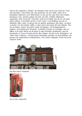 Schon in den sogenannten „Suburbs“ der Megastadt sahen wir die ersten schwarzen Taxen
und roten Busse. Unsere Klasse fuhr dann geschlossen mit der U-Bahn. Anders als in
Deutschland funktioniert das U-Bahn-System so, dass man mit seiner Karte einen Schalter
durchqueren muss, ansonsten gelangt man nicht zum Gleis. Natürlich funktionierte
ausgerechnet meine Karte nicht. Verzweifelt stand ich am Schalter und sah, wie sich meine
Klasse entfernte. In der Hektik rief ich: „It don`t work!“, in der Hoffnung, dass mir ein
Mitarbeiter helfen würde. An diesem Satz war natürlich grammatisch alles falsch, was falsch
zu machen war, aber trotzdem erfüllte er seinen Zweck und jemand ließ mich hindurch. Was
mir auf meinem weiteren Weg durch London oft begegnete, war die Regierungsform
Englands: die konstitutionelle Monarchie. Im Madame Tussauds als Wachsfigur oder auf
Bildern in der Stadt- überall war die Queen zu sehen. Besonders beeindruckten mich die
Kronjuwelen im Tower of London und die alten Gemäuer, die mich an die „Winkelgasse“ aus
„Harry Potter“ erinnerten. Am Ende unserer Klassenfahrt besuchten wir die Kreidefelsen und
genossen die wunderschönen Graslandschaften. Eine wirklich aufregende Woche, die ich nie
vergessen werde!
Das Haus unserer Gastfamilie
Ich vor einer Telefonzelle
 