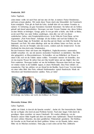 Frankreich, 2015
Liebes Tagebuch,
schon immer wollte ich nach Paris und nun sitze ich hier, in meinem Pariser Hotelzimmer,
und kann es kaum glauben. Mir wurde dieser Traum durch eine Klassenfahrt der Französisch-
Kurse ermöglicht. Paris gilt als Stadt der Liebe, deshalb habe ich von meinen Freunden zu
meinem 16. Geburtstag ein ganz besonderes Geschenk bekommen: Sie haben mir ein Schloss
gekauft und darauf unterschrieben. Deswegen war mein Vorsatz Nummer eins, dieses Schloss
an einer Brücke zu befestigen. Gesagt, getan. Es war gar nicht so leicht, eine Stelle zu finden,
an der noch Platz war, mein Schloss anzubringen, denn alles war voll von diesen
symbolischen Liebes- oder Freundschaftsbeweisen. In der Nähe der Notre Dame, auf der
sogenannten „Pont Notre-Dame“, befestigte ich das Schloss und warf den Schlüssel ins
Wasser. Danach folgte die Weiterfahrt mit dem Bus und der Musik von Edith Piaf durch die
Innenstadt von Paris. Wir sahen allerdings nicht nur die schönen Seiten von Paris, wie den
Eiffelturm, den Arc de Triomphe oder den Louvre, sondern auch die Armutsviertel. So eine
Großstadt hat eben doch seine Schattenseiten.
Bei den Franzosen bietet sich kaum eine Möglichkeit, Englischkenntnisse anzuwenden,
deshalb versuchten wir, uns mit unserem stockenden Französisch zu unterhalten. Das führte
aber gelegentlich zu Missverständnissen. So bestellten wir aus Höflichkeit ein Wasser in
einem Café, weil wir die Toilette nutzen wollten. Verwundert mussten wir feststellen, dass
wir das teuerste Wasser für sieben Euro pro Glas bestellt hatten und uns folglich über den
Preis wunderten. Deswegen kauften wir uns die berühmten Macarons dann doch aus Angst,
wir würden wieder in die Geldfalle tappen, in einem McDonalds. Dass Paris wirklich ein
romantisches Flair hat, erlebten wir am Abend bei der Basilika Sacré-Coeur. Von dort hatten
wir einen tollen Blick über Paris, während Straßenmusiker typisch französische Musik mit
Akkordeon und Streichinstrumenten spielten. Paris, je t`aime!
Ich befestige das Schloss und werfe den Schlüssel ins Wasser.
Österreich, Februar 2016
Liebes Tagebuch,
endlich ein Urlaub, in dem ich die Sprache verstehe!... dachte ich. Der österreichische Dialekt
hat mir zu Beginn aber doch ein paar Probleme bereitet. Nach einer langen Fahrt durch die
gewaltigen Alpen erreichten wir unsere Unterkunft. Wir wurden offenherzig von der
Besitzerin unserer Hütte begrüßt und aßen erst einmal einen Apfelstrudel. Danach beschauten
wir unser schönes Häuschen, das einen gemütlichen Winterurlaub garantierte. Der Holzbau,
die Geweihe an der Wand und der frisch gefallene Schnee vor der Haustür, ließen unsere
Hütte wie im Märchen erscheinen. Dann ging es auch schon auf die Piste. Zahlreiche
 