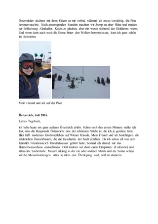 Österreicher zischten mit ihren Skiern an mir vorbei, während ich etwas vorsichtig, die Piste
herunterrutschte. Nach anstrengenden Stunden machten wir Stopp an einer Hütte und tranken
zur Erfrischung Almdudler. Kaum zu glauben, aber mir wurde während des Skifahrens warm.
Und wenn dann auch noch die Sonne hinter den Wolken hervorschaute, kam ich ganz schön
ins Schwitzen.
Mein Freund und ich auf der Piste
Österreich, Juli 2016
Liebes Tagebuch,
ich habe heute ein ganz anderes Österreich erlebt. Schon nach den ersten Minuten stellte ich
fest, dass die Hauptstadt Österreichs eine der schönsten Städte ist, die ich je gesehen habe.
Hier trifft modernes Großstadtleben auf Wiener Klassik. Mein Freund und ich besichtigten die
zahlreichen Barockbauten, die die Geschichte der Stadt erzählen. Da ich schon oft von dem
Künstler Friendensreich Hundertwasser gehört hatte, bestand ich darauf, mir das
Hundertwasserhaus anzuschauen. Dort tranken wir dann einen Einspänner (Cafésorte) und
aßen eine Sachertorte. Mozart erklang in der ein oder anderen Straße und die Sonne schien
auf die Menschenmengen. Alles in allem eine Überlegung wert, dort zu studieren.
 