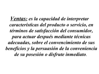 Ventas: es la capacidad de interpretar
  características del producto o servicio, en
  términos de satisfacción del consumidor,
   para actuar después mediante técnicas
 adecuadas, sobre el convencimiento de sus
beneficios y la persuasión de la conveniencia
     de su posesión o disfrute inmediato.
 