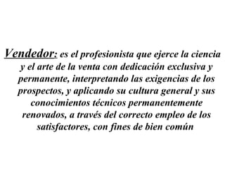 Vendedor: es el profesionista que ejerce la ciencia
   y el arte de la venta con dedicación exclusiva y
   permanente, interpretando las exigencias de los
   prospectos, y aplicando su cultura general y sus
      conocimientos técnicos permanentemente
    renovados, a través del correcto empleo de los
        satisfactores, con fines de bien común
 