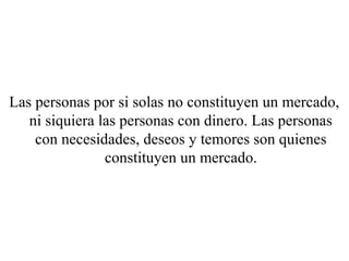 Las personas por si solas no constituyen un mercado,
   ni siquiera las personas con dinero. Las personas
    con necesidades, deseos y temores son quienes
                constituyen un mercado.
 