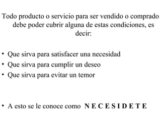 Todo producto o servicio para ser vendido o comprado
   debe poder cubrir alguna de estas condiciones, es
                         decir:

• Que sirva para satisfacer una necesidad
• Que sirva para cumplir un deseo
• Que sirva para evitar un temor



• A esto se le conoce como N E C E S I D E T E
 