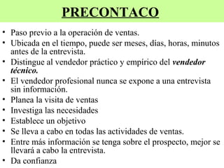 PRECONTACO
• Paso previo a la operación de ventas.
• Ubicada en el tiempo, puede ser meses, días, horas, minutos
  antes de la entrevista.
• Distingue al vendedor práctico y empírico del vendedor
  técnico.
• El vendedor profesional nunca se expone a una entrevista
  sin información.
• Planea la visita de ventas
• Investiga las necesidades
• Establece un objetivo
• Se lleva a cabo en todas las actividades de ventas.
• Entre más información se tenga sobre el prospecto, mejor se
  llevará a cabo la entrevista.
• Da confianza
 