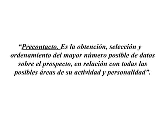 “Precontacto. Es la obtención, selección y
ordenamiento del mayor número posible de datos
  sobre el prospecto, en relación con todas las
 posibles áreas de su actividad y personalidad”.
 