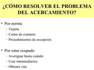 ¿CÓMO RESOLVER EL PROBLEMA
    DEL ACERCAMIENTO?

• Por norma
  – Tarjeta
  – Cartas de contacto
  – Procedimientos de excepción


• Por estar ocupado
  – Averiguar hasta cuándo
  – Usar intermediarios
  – Obtener cita
 