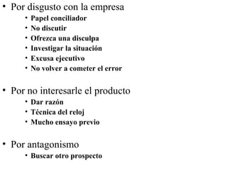 • Por disgusto con la empresa
     •   Papel conciliador
     •   No discutir
     •   Ofrezca una disculpa
     •   Investigar la situación
     •   Excusa ejecutivo
     •   No volver a cometer el error

• Por no interesarle el producto
     • Dar razón
     • Técnica del reloj
     • Mucho ensayo previo


• Por antagonismo
     • Buscar otro prospecto
 