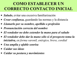 COMO ESTABLECER UN
    CORRECTO CONTACTO INICIAL
• Saludo, evitar una excesiva familiarización
• Crear confianza, guardando las normas y la distancia
• Llamarlo por su nombre, apellido o profesión
• Pronunciación correcta del nombre
• El vendedor no debe extender la mano para el saludo
• El vendedor debe dar la mano sólo si el prospecto toma la
  iniciativa, en forma varonil, enérgico, breve, cordial
• Una amplia y afable sonrisa
• Cuidar sus ideas
• Cuidar su postura y movimientos
 