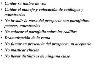 • Cuidar su timbre de voz
• Cuidar el manejo y colocación de catálogos y
  muestrarios
• No invadir la mesa del prospecto con portafolios,
  petacas, muestrarios
• No colocar el portafolio sobre las rodillas
• Dramatización de la venta
• No fumar en presencia del prospecto, ni aceptarlo
• No masticar chicles
• No llevar distintivos de ninguna clase
 