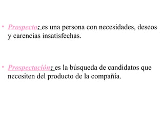 • Prospecto: es una persona con necesidades, deseos
  y carencias insatisfechas.



• Prospectación: es la búsqueda de candidatos que
  necesiten del producto de la compañía.
 